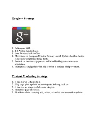 Google + Strategy
1. Followers- 500 k
2. 1-2 Poston Per day basis.
3. Less focus on deals / offers.
4. More focus on Company Updates, ProductLaunch Updates besides, Festive
/season/customermood based posts.
5. Focus is on more on engagement and brand building rather customer
acquisition.
6. Interaction / Engagement with the follower is the area of improvement.
Content Marketing Strategy
1. It has its own Official Blog.
2. Blog page gives updates about company, industry, tech etc.
3. It has its own unique tech-focused blog too.
4. PR release page also exists.
5. PR release about company info, events, exclusive productservice updates.
 