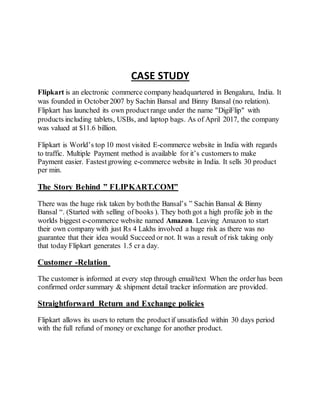 CASE STUDY
Flipkart is an electronic commerce company headquartered in Bengaluru, India. It
was founded in October2007 by Sachin Bansal and Binny Bansal (no relation).
Flipkart has launched its own product range under the name "DigiFlip" with
products including tablets, USBs, and laptop bags. As of April 2017, the company
was valued at $11.6 billion.
Flipkart is World’s top 10 most visited E-commerce website in India with regards
to traffic. Multiple Payment method is available for it’s customers to make
Payment easier. Fastestgrowing e-commerce website in India. It sells 30 product
per min.
The Story Behind ” FLIPKART.COM”
There was the huge risk taken by boththe Bansal’s ” Sachin Bansal & Binny
Bansal “. (Started with selling of books ). They both got a high profile job in the
worlds biggest e-commerce website named Amazon. Leaving Amazon to start
their own company with just Rs 4 Lakhs involved a huge risk as there was no
guarantee that their idea would Succeed or not. It was a result of risk taking only
that today Flipkart generates 1.5 cr a day.
Customer -Relation
The customer is informed at every step through email/text When the order has been
confirmed order summary & shipment detail tracker information are provided.
Straightforward Return and Exchange policies
Flipkart allows its users to return the productif unsatisfied within 30 days period
with the full refund of money or exchange for another product.
 