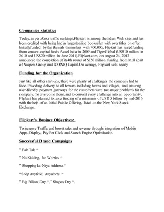 Companies statistics
Today, as per Alexa traffic rankings,Flipkart is among theIndian Web sites and has
been credited with being Indias largestonline bookseller with over titles on offer.
Initiallyfunded by the Bansals themselves with 400,000, Flipkart has raisedfunding
from venture capital funds Accel India in 2009 and TigerGlobal (US$10 million in
2010 and US$20 million in June 2011).Flipkart.com, on August 24, 2012
announced the completion of its4th round of $150 million funding from MIH (part
of Naspers Group)and ICONIQ Capital.On average, Flipkart sells nearly
Funding for the Organization
Just like all other start-ups, there were plenty of challenges the company had to
face. Providing delivery to all terrains including towns and villages, and ensuring
user-friendly payment gateways for the customers were two major problems for the
company. To overcome these, and to convert every challenge into an opportunity,
Flipkart has planned to raise funding of a minimum of USD 5 billion by mid-2016
with the help of an Initial Public Offering, listed on the New York Stock
Exchange.
Flipkart’s Busines Objectives:
To increase Traffic and boostsales and revenue through integration of Mobile
Apps, Display, Pay Per Click and Search Engine Optimization.
Successful Brand Campaigns
” Fair Tale “
” No Kidding, No Worries “
” Shopping ka Naya Address “
“Shop Anytime, Anywhere “
” Big Billion Day “, ” Singles Day “.
 