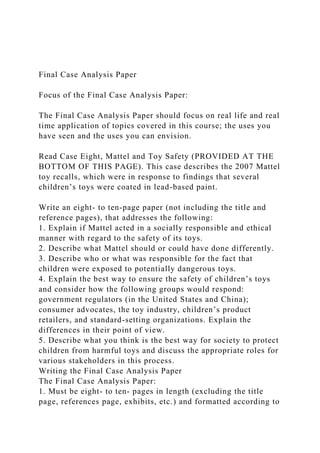 Final Case Analysis Paper
Focus of the Final Case Analysis Paper:
The Final Case Analysis Paper should focus on real life and real
time application of topics covered in this course; the uses you
have seen and the uses you can envision.
Read Case Eight, Mattel and Toy Safety (PROVIDED AT THE
BOTTOM OF THIS PAGE). This case describes the 2007 Mattel
toy recalls, which were in response to findings that several
children’s toys were coated in lead-based paint.
Write an eight- to ten-page paper (not including the title and
reference pages), that addresses the following:
1. Explain if Mattel acted in a socially responsible and ethical
manner with regard to the safety of its toys.
2. Describe what Mattel should or could have done differently.
3. Describe who or what was responsible for the fact that
children were exposed to potentially dangerous toys.
4. Explain the best way to ensure the safety of children’s toys
and consider how the following groups would respond:
government regulators (in the United States and China);
consumer advocates, the toy industry, children’s product
retailers, and standard-setting organizations. Explain the
differences in their point of view.
5. Describe what you think is the best way for society to protect
children from harmful toys and discuss the appropriate roles for
various stakeholders in this process.
Writing the Final Case Analysis Paper
The Final Case Analysis Paper:
1. Must be eight- to ten- pages in length (excluding the title
page, references page, exhibits, etc.) and formatted according to
 