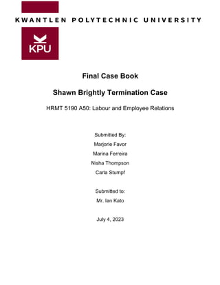 Final Case Book
Shawn Brightly Termination Case
HRMT 5190 A50: Labour and Employee Relations
Submitted By:
Marjorie Favor
Marina Ferreira
Nisha Thompson
Carla Stumpf
Submitted to:
Mr. Ian Kato
July 4, 2023
 