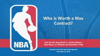 Who is Worth a Max
Contract?
Columbia University Sports Management
November 10, 2016
Josh Carroll, Ang (Enzo) Li, Jeremy Masem,
Rob Moras, CJ Pettway and Samantha Trella
 