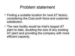 Problem statement

Finding a suitable location for next AT factory
considering the Cost,work force and customer
satisfection.

The new facility would be Intel’s largest AT
plant to date, doubling the size of any existing
AT plant and providing the company with more
efficient capacity.
 