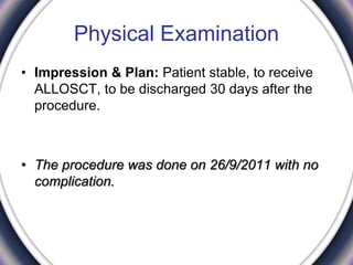 Physical Examination
• Impression & Plan: Patient stable, to receive
ALLOSCT, to be discharged 30 days after the
procedure.
• The procedure was done on 26/9/2011 with no
complication.
 