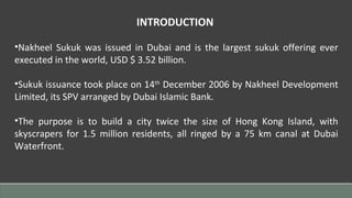 INTRODUCTION
•Nakheel Sukuk was issued in Dubai and is the largest sukuk offering ever
executed in the world, USD $ 3.52 billion.
•Sukuk issuance took place on 14th
December 2006 by Nakheel Development
Limited, its SPV arranged by Dubai Islamic Bank.
•The purpose is to build a city twice the size of Hong Kong Island, with
skyscrapers for 1.5 million residents, all ringed by a 75 km canal at Dubai
Waterfront.
 