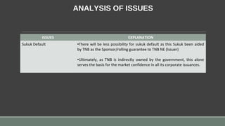 ANALYSIS OF ISSUES
ISSUES EXPLANATION
Sukuk Default •There will be less possibility for sukuk default as this Sukuk been aided
by TNB as the Sponsor/rolling guarantee to TNB NE (Issuer)
•Ultimately, as TNB is indirectly owned by the government, this alone
serves the basis for the market confidence in all its corporate issuances.
 