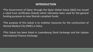 INTRODUCTION
•The Government of Qatar through the Qatar Global Sukuk (QGS) has issued
a rated trust certificates (Sukuk) which ultimately been used for the general
funding purposes to raise Shariah compliant funds.
•The purpose of this Sukuk is to mobilise resources for the construction of
Hamad Medical City (HMC) in Doha.
•This Sukuk has been listed in Luxembourg Stock Exchange and the Labuan
International Finance Exchange.
 