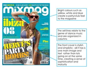 Bright colours such as
yellow, white and blue
create a party/club feel
to the magazine




The sell lines relate to the
genre of dance music
and are organized in
columns

The front cover is stylish
and simplistic; all it has is
one main image and
text rather than lots
going on at the same
time, creating a sense of
sophistication and
maturity
 