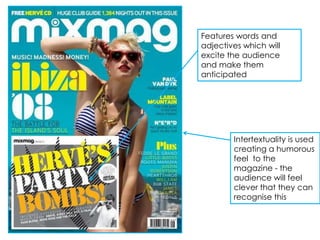 Features words and
adjectives which will
excite the audience
and make them
anticipated




        Intertextuality is used
        creating a humorous
        feel to the
        magazine - the
        audience will feel
        clever that they can
        recognise this
 