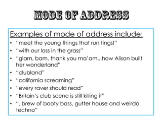 Examples of mode of address include:
• “meet the young things that run tings!”
• “with our lass in the grass”
• “glam, bam, thank you ma‟am...how Alison built
  her wonderland”
• “clubland”
• “california screaming”
• “every raver should read”
• “Britain‟s club scene is still killing it”
• “..brew of booty bass, gutter house and weirdo
  techno”
 