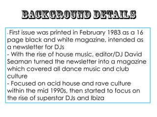 - First
      issue was printed in February 1983 as a 16
page black and white magazine, intended as
a newsletter for DJs
- With the rise of house music, editor/DJ David
Seaman turned the newsletter into a magazine
which covered all dance music and club
culture
- Focused on acid house and rave culture
within the mid 1990s, then started to focus on
the rise of superstar DJs and Ibiza
 