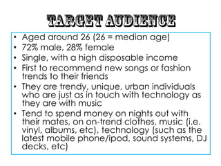 • Aged around 26 (26 = median age)
• 72% male, 28% female
• Single, with a high disposable income
• First to recommend new songs or fashion
  trends to their friends
• They are trendy, unique, urban individuals
  who are just as in touch with technology as
  they are with music
• Tend to spend money on nights out with
  their mates, on on-trend clothes, music (i.e.
  vinyl, albums, etc), technology (such as the
  latest mobile phone/ipod, sound systems, DJ
  decks, etc)
 