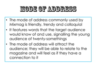 • The mode of address commonly used by
  Mixmag is friendly, trendy and colloquial
• It features words that the target audience
  would know of and use, signalling the young
  audience of twenty-somethings
• The mode of address will attract the
  audience; they will be able to relate to the
  magazine and will feel as if they have a
  connection to it
 