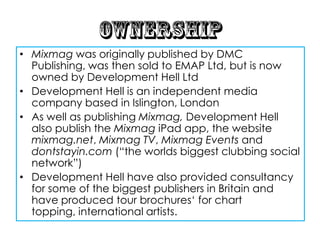 • Mixmag was originally published by DMC
  Publishing, was then sold to EMAP Ltd, but is now
  owned by Development Hell Ltd
• Development Hell is an independent media
  company based in Islington, London
• As well as publishing Mixmag, Development Hell
  also publish the Mixmag iPad app, the website
  mixmag.net, Mixmag TV, Mixmag Events and
  dontstayin.com (“the worlds biggest clubbing social
  network”)
• Development Hell have also provided consultancy
  for some of the biggest publishers in Britain and
  have produced tour brochures„ for chart
  topping, international artists.
 