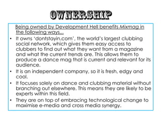 Being owned by Development Hell benefits Mixmag in
    the following ways...
•   It owns „dontstayin.com‟, the world‟s largest clubbing
    social network, which gives them easy access to
    clubbers to find out what they want from a magazine
    and what the current trends are. This allows them to
    produce a dance mag that is current and relevant for its
    audience.
•   It is an independent company, so it is fresh, edgy and
    cool.
•   It focuses solely on dance and clubbing material without
    branching out elsewhere. This means they are likely to be
    experts within this field.
•   They are on top of embracing technological change to
    maximise e-media and cross media synergy.
 