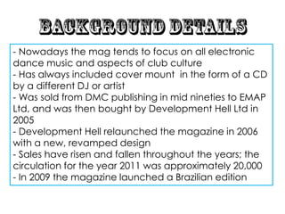 - Nowadays the mag tends to focus on all electronic
dance music and aspects of club culture
- Has always included cover mount in the form of a CD
by a different DJ or artist
- Was sold from DMC publishing in mid nineties to EMAP
Ltd, and was then bought by Development Hell Ltd in
2005
- Development Hell relaunched the magazine in 2006
with a new, revamped design
- Sales have risen and fallen throughout the years; the
circulation for the year 2011 was approximately 20,000
- In 2009 the magazine launched a Brazilian edition
 