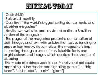 - Costs £4.50
- Released monthly
- Calls itself “the world‟s biggest selling dance music and
clubbing magazine”
- Has its own website, and, as stated earlier, a Brazilian
version of the magazine
- The pages of the magazine present a combination of
both images and text, with articles themselves tending to
appear text heavy. Nevertheless, the magazine is kept
interesting through a use of funky futuristic fonts and
bright colours and images which capture the essence of
clubbing
-The mode of address used is also friendly and colloquial
appealing to the reader and signalling genre (i.e. “big
tunes”, “club radar”, “party”, “glam”)
 