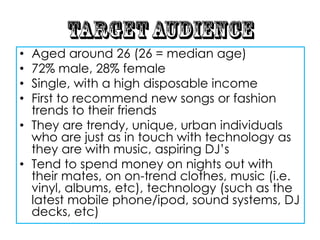 • Aged around 26 (26 = median age)
• 72% male, 28% female
• Single, with a high disposable income
• First to recommend new songs or fashion
  trends to their friends
• They are trendy, unique, urban individuals
  who are just as in touch with technology as
  they are with music, aspiring DJ‟s
• Tend to spend money on nights out with
  their mates, on on-trend clothes, music (i.e.
  vinyl, albums, etc), technology (such as the
  latest mobile phone/ipod, sound systems, DJ
  decks, etc)
 