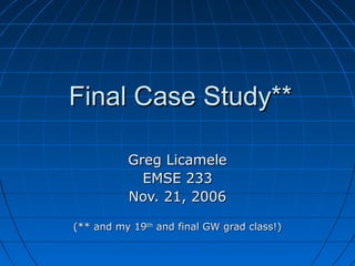 Final Case Study**

          Greg Licamele
            EMSE 233
          Nov. 21, 2006

(** and my 19th and final GW grad class!)
 
