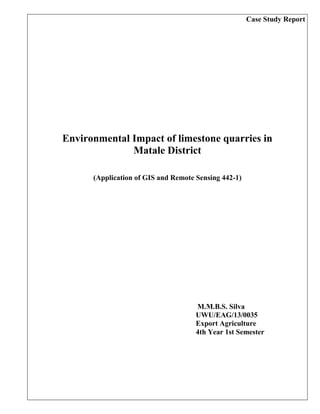 Case Study Report
Environmental Impact of limestone quarries in
Matale District
(Application of GIS and Remote Sensing 442-1)
M.M.B.S. Silva
UWU/EAG/13/0035
Export Agriculture
4th Year 1st Semester
 