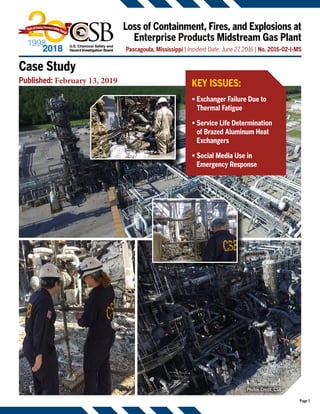 Page 1
Loss of Containment, Fires, and Explosions at
Enterprise Products Midstream Gas Plant
Pascagoula, Mississippi | Incident Date: June 27, 2016 | No. 2016-02-I-MS
KEY ISSUES:
• Exchanger Failure Due to
Thermal Fatigue
• Service Life Determination
of Brazed Aluminum Heat
Exchangers
• Social Media Use in
Emergency Response
Case Study
Published: February 13, 2019
Photos Credit: CSB
 