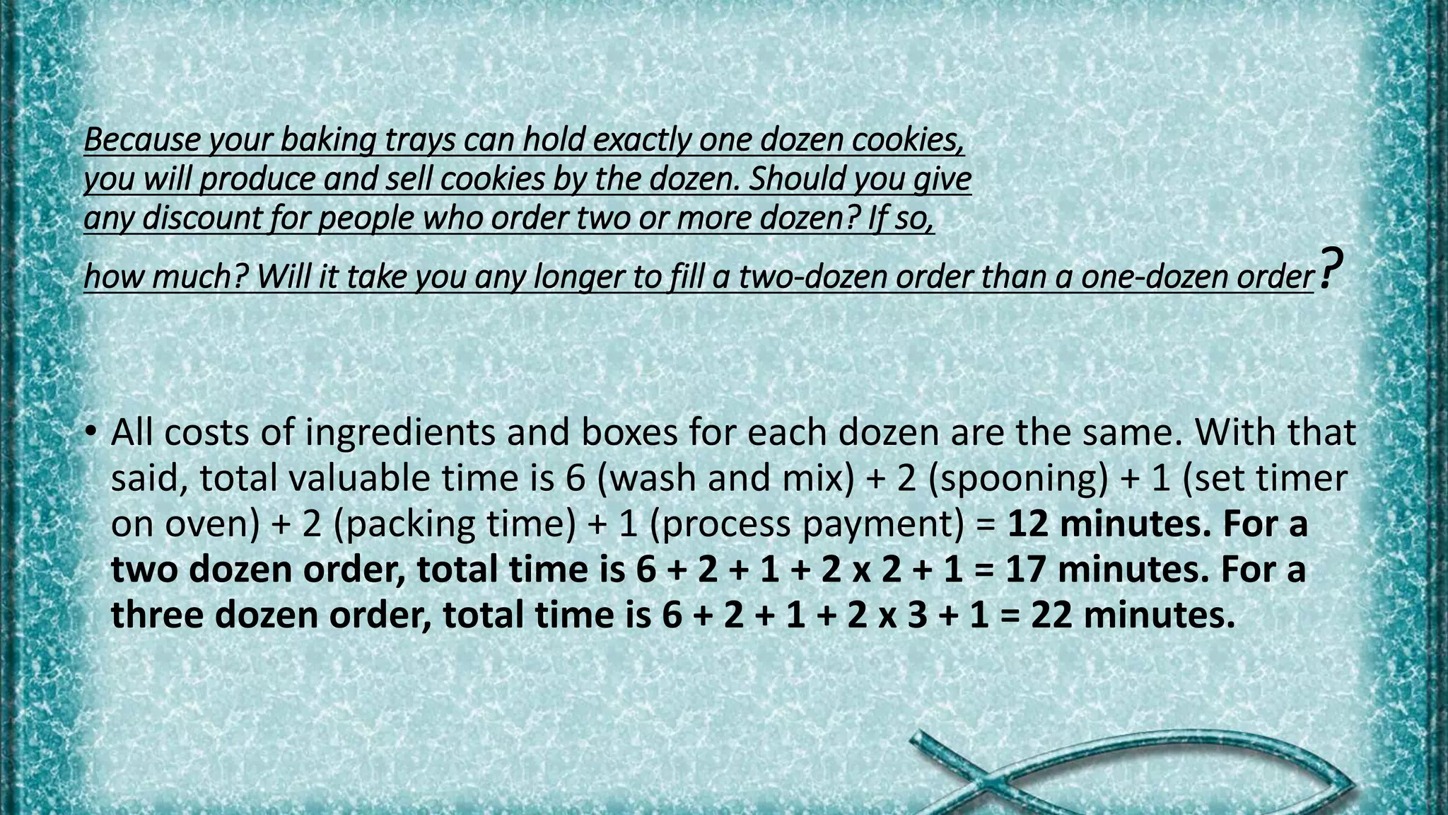 Because your baking trays can hold exactly one dozen cookies,
you will produce and sell cookies by the dozen. Should you give
any discount for people who order two or more dozen? If so,
how much? Will it take you any longer to fill a two-dozen order than a one-dozen order?
• All costs of ingredients and boxes for each dozen are the same. With that
said, total valuable time is 6 (wash and mix) + 2 (spooning) + 1 (set timer
on oven) + 2 (packing time) + 1 (process payment) = 12 minutes. For a
two dozen order, total time is 6 + 2 + 1 + 2 x 2 + 1 = 17 minutes. For a
three dozen order, total time is 6 + 2 + 1 + 2 x 3 + 1 = 22 minutes.
 