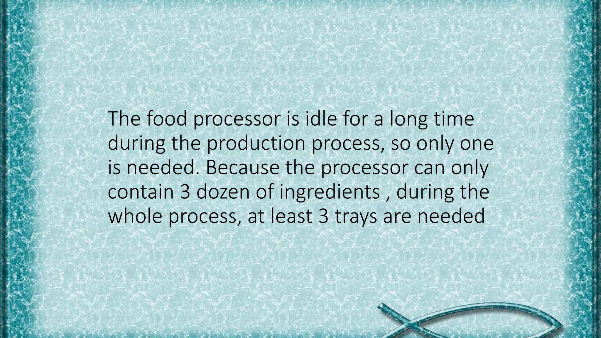 The food processor is idle for a long time
during the production process, so only one
is needed. Because the processor can only
contain 3 dozen of ingredients , during the
whole process, at least 3 trays are needed
 