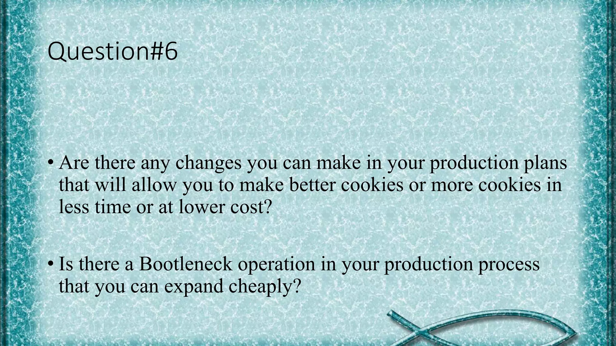 Question#6
• Are there any changes you can make in your production plans
that will allow you to make better cookies or more cookies in
less time or at lower cost?
• Is there a Bootleneck operation in your production process
that you can expand cheaply?
 
