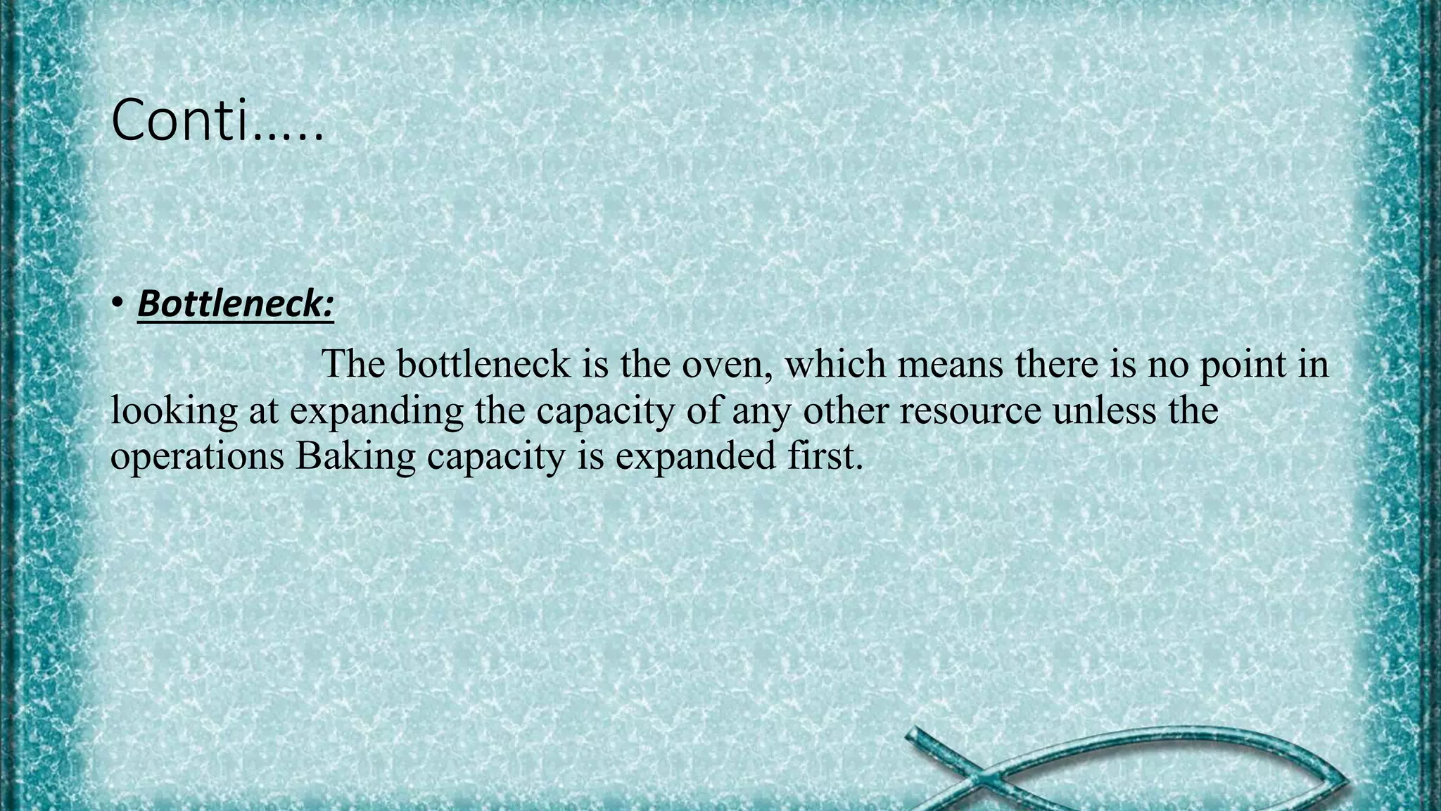 Conti…..
• Bottleneck:
The bottleneck is the oven, which means there is no point in
looking at expanding the capacity of any other resource unless the
operations Baking capacity is expanded first.
 