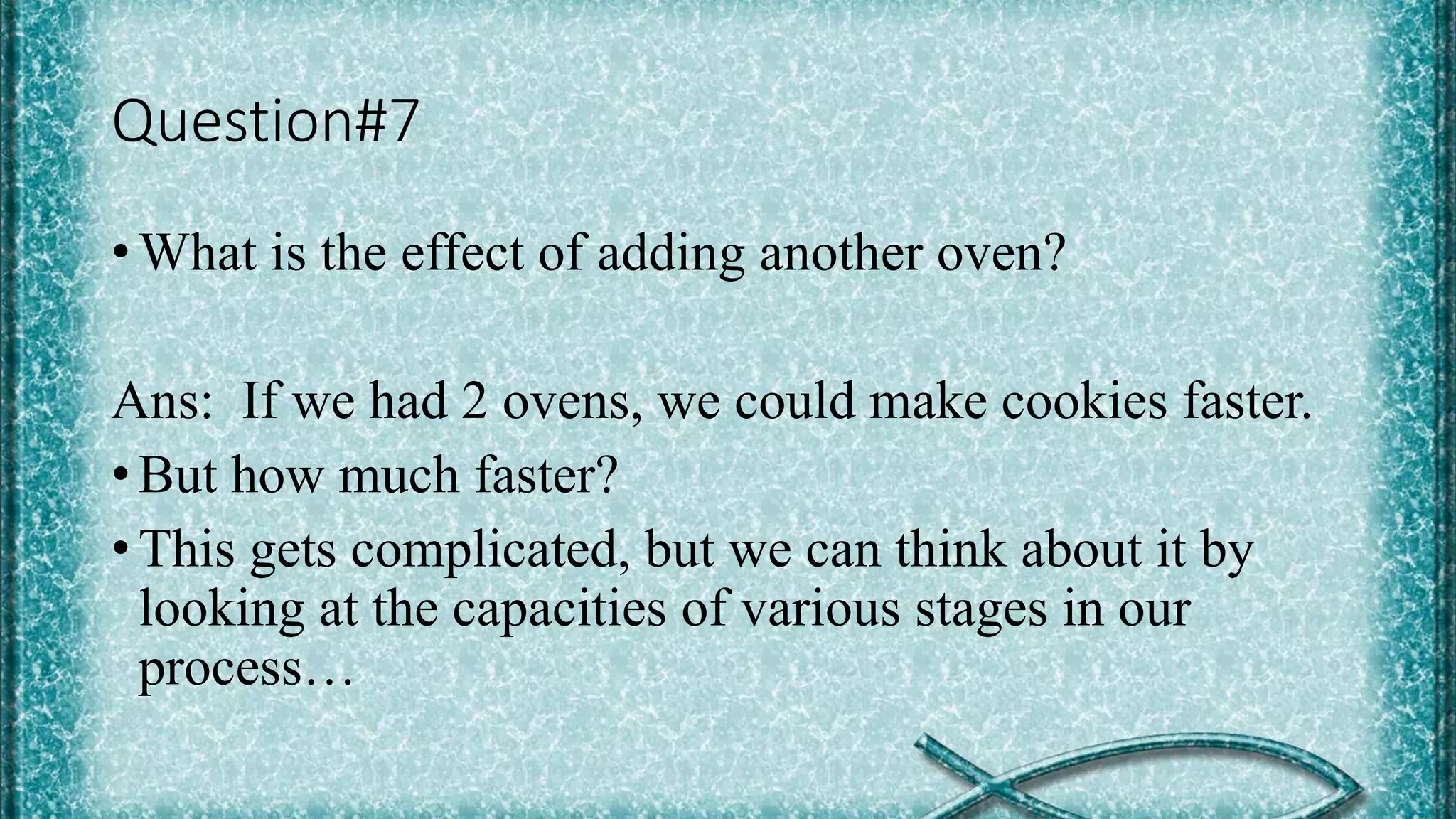 Question#7
• What is the effect of adding another oven?
Ans: If we had 2 ovens, we could make cookies faster.
• But how much faster?
• This gets complicated, but we can think about it by
looking at the capacities of various stages in our
process…
 