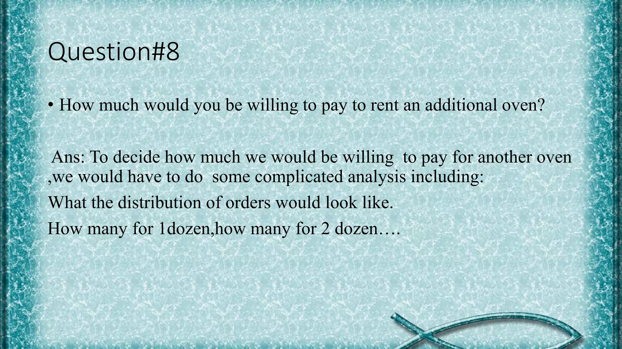 Question#8
• How much would you be willing to pay to rent an additional oven?
Ans: To decide how much we would be willing to pay for another oven
,we would have to do some complicated analysis including:
What the distribution of orders would look like.
How many for 1dozen,how many for 2 dozen….
 