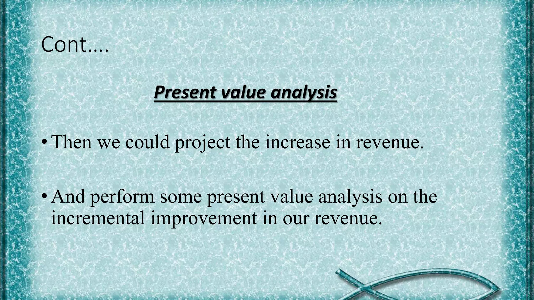 Cont….
Present value analysis
• Then we could project the increase in revenue.
• And perform some present value analysis on the
incremental improvement in our revenue.
 