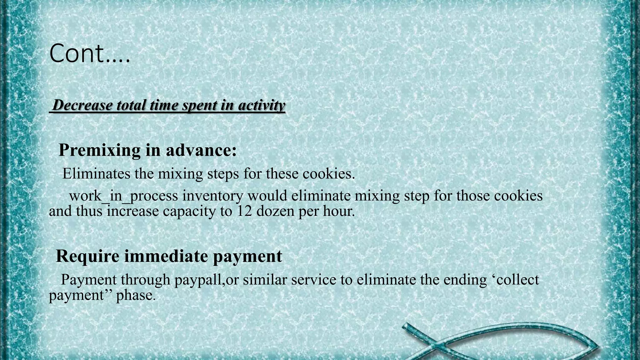 Cont….
Decrease total time spent in activity
Premixing in advance:
Eliminates the mixing steps for these cookies.
work_in_process inventory would eliminate mixing step for those cookies
and thus increase capacity to 12 dozen per hour.
Require immediate payment
Payment through paypall,or similar service to eliminate the ending ‘collect
payment’’ phase.
 
