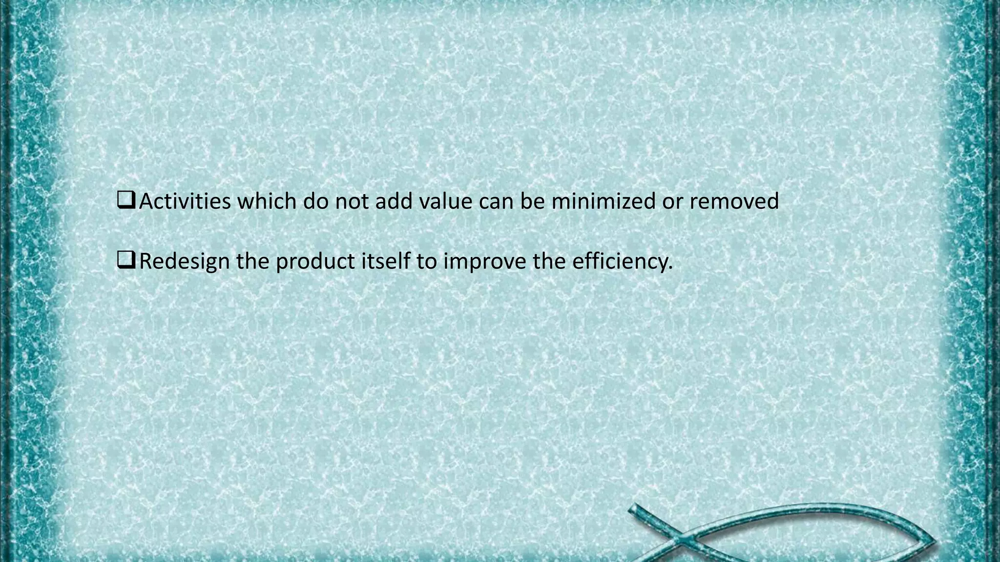 Activities which do not add value can be minimized or removed
Redesign the product itself to improve the efficiency.
 