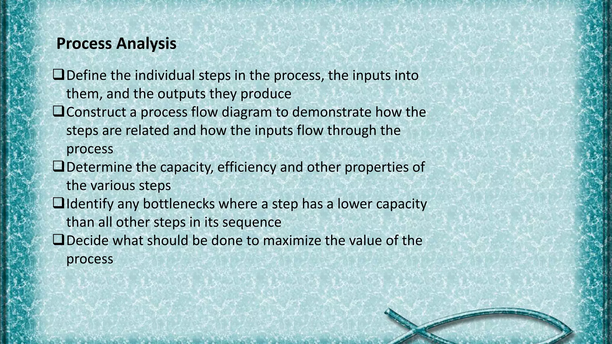 Process Analysis
Define the individual steps in the process, the inputs into
them, and the outputs they produce
Construct a process flow diagram to demonstrate how the
steps are related and how the inputs flow through the
process
Determine the capacity, efficiency and other properties of
the various steps
Identify any bottlenecks where a step has a lower capacity
than all other steps in its sequence
Decide what should be done to maximize the value of the
process
 