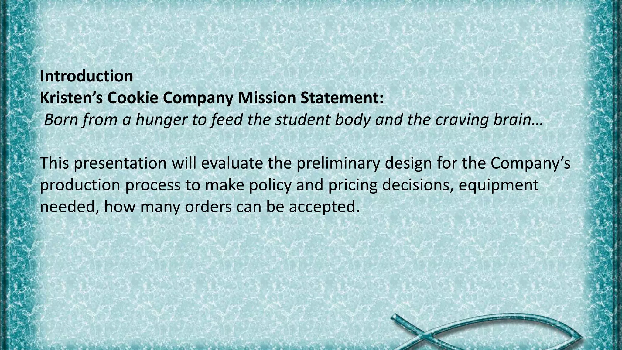 Introduction
Kristen’s Cookie Company Mission Statement:
Born from a hunger to feed the student body and the craving brain…
This presentation will evaluate the preliminary design for the Company’s
production process to make policy and pricing decisions, equipment
needed, how many orders can be accepted.
 