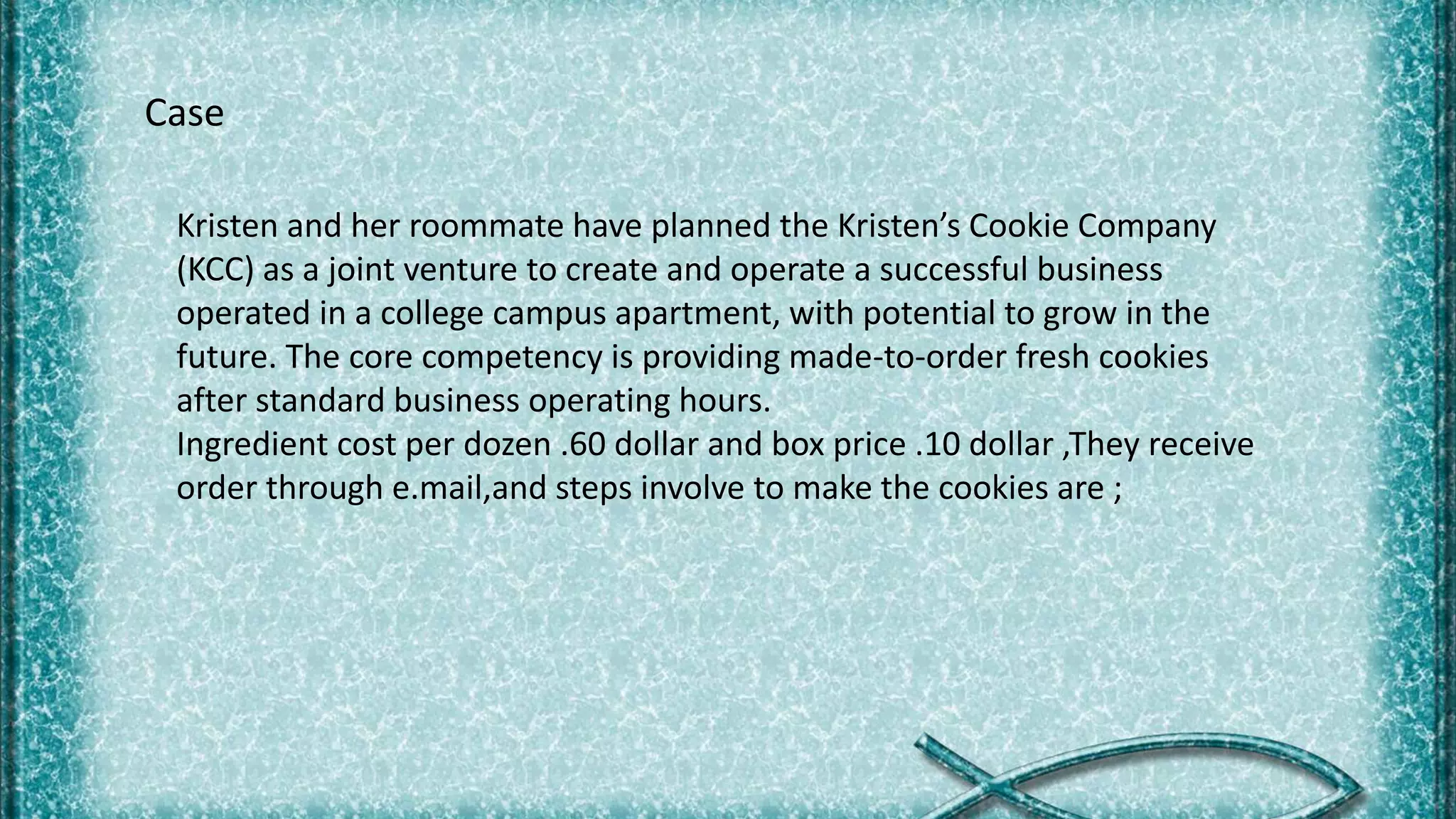 Kristen and her roommate have planned the Kristen’s Cookie Company
(KCC) as a joint venture to create and operate a successful business
operated in a college campus apartment, with potential to grow in the
future. The core competency is providing made-to-order fresh cookies
after standard business operating hours.
Ingredient cost per dozen .60 dollar and box price .10 dollar ,They receive
order through e.mail,and steps involve to make the cookies are ;
Case
 