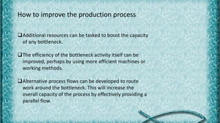 How to improve the production process
Additional resources can be tasked to boost the capacity
of any bottleneck.
The efficiency of the bottleneck activity itself can be
improved, perhaps by using more efficient machines or
working methods.
Alternative process flows can be developed to route
work around the bottleneck. This will increase the
overall capacity of the process by effectively providing a
parallel flow.
 