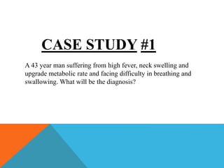 CASE STUDY #1
A 43 year man suffering from high fever, neck swelling and
upgrade metabolic rate and facing difficulty in breathing and
swallowing. What will be the diagnosis?
 