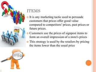 SIGNPOST ITEMS
It is any marketing tactic used to persuade
customers that prices offer good value
compared to competitors’ prices, past prices or
future prices.
 Customers use the prices of signpost items to
form an overall impression of a store's prices
 This strategy is used by the retailers by pricing
the items lower than the usual price


 