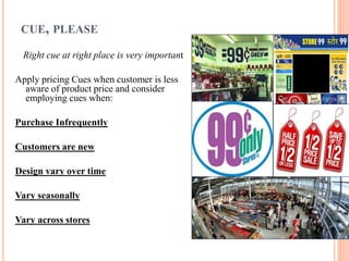 CUE, PLEASE
Right cue at right place is very important

Apply pricing Cues when customer is less
aware of product price and consider
employing cues when:
Purchase Infrequently
Customers are new
Design vary over time

Vary seasonally
Vary across stores

 