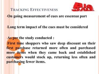 TRACKING EFFECTIVENESS
•On

going measurement of cues are essential part

•Long

•As

term impact of the cues must be considered

per the study conducted :
•First time shoppers who saw deep discount on their
first purchase returned more often and purchased
more items when they came back and established
customers would stock up, returning less often and
purchasing fewer items.

 