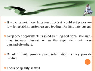  If

we overlook these long run effects it would set prices too
low for establish customers and too high for first time buyers

 Keep

other departments in mind as using additional sale signs
may increase demand within the department but harm
demand elsewhere.

 Retailer

should provide price information as they provide

product
 Focus

on quality as well

 
