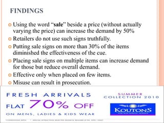 FINDINGS
 Using

the word “sale” beside a price (without actually
varying the price) can increase the demand by 50%
 Retailers do not use such signs truthfully.
 Putting sale signs on more than 30% of the items
diminished the effectiveness of the cue.
 Placing sale signs on multiple items can increase demand
for those but reduce overall demand.
 Effective only when placed on few items.
 Misuse can result in prosecution.

 