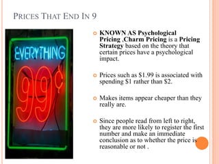 PRICES THAT END IN 9


KNOWN AS Psychological
Pricing ,Charm Pricing is a Pricing
Strategy based on the theory that
certain prices have a psychological
impact.



Prices such as $1.99 is associated with
spending $1 rather than $2.



Makes items appear cheaper than they
really are.



Since people read from left to right,
they are more likely to register the first
number and make an immediate
conclusion as to whether the price is
reasonable or not .

 