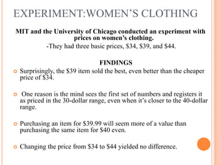 EXPERIMENT:WOMEN’S CLOTHING
MIT and the University of Chicago conducted an experiment with
prices on women’s clothing.
-They had three basic prices, $34, $39, and $44.



FINDINGS
Surprisingly, the $39 item sold the best, even better than the cheaper
price of $34.



One reason is the mind sees the first set of numbers and registers it
as priced in the 30-dollar range, even when it’s closer to the 40-dollar
range.



Purchasing an item for $39.99 will seem more of a value than
purchasing the same item for $40 even.



Changing the price from $34 to $44 yielded no difference.

 