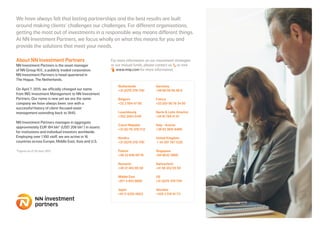 About NN Investment Partners
NN Investment Partners is the asset manager
of NN Group N.V., a publicly traded corporation.
NN Investment Partners is head-quartered in
The Hague, The Netherlands.
On April 7, 2015, we officially changed our name
from ING Investment Management to NN Investment
Partners. Our name is new yet we are the same
company we have always been: one with a
successful history of client-focused asset
management extending back to 1845.
NN Investment Partners manages in aggregate
approximately EUR 184 bln* (USD 206 bln*) in assets
for institutions and individual investors worldwide.
Employing over 1.100 staff, we are active in 16
countries across Europe, Middle East, Asia and U.S.
*Figures as of 30 June 2015
For more information on our investment strategies
or our mutual funds, please contact us or visit 	
	 www.nnip.com for more information.
We have always felt that lasting partnerships and the best results are built
around making clients’ challenges our challenges. For different organisations,
getting the most out of investments in a responsible way means different things.
At NN Investment Partners, we focus wholly on what this means for you and
provide the solutions that meet your needs.
Netherlands
+31 (0)70 378 1781	
Germany
+49 69 50 95 49 0
Belgium
+32 2 504 47 00
France
+33 (0)1 56 79 34 50
Luxembourg
+352 2463 5140
Iberia & Latin America
+34 91 769 41 01
Czech Republic
+31 (0) 70-378 1112
Italy - Austria
+39 02 3031 6400
Nordics
+31 (0)70 378 1781
United Kingdom
+ 44 207 767 1220
Poland
+48 22 640 09 78
Singapore
+65 6632 3060
Romania
+40 21 402 85 50
Switzerland
+41 58 252 55 50
Middle East
+971 4 403 0800
US
+31 (0)70 378 1781
Japan
+81-3-5210-0653
Slovakia
+420 2 510 91 711
 