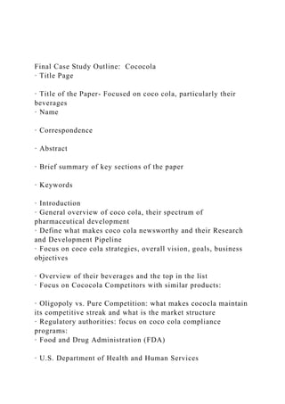 Final Case Study Outline: Cococola
· Title Page
· Title of the Paper- Focused on coco cola, particularly their
beverages
· Name
· Correspondence
· Abstract
· Brief summary of key sections of the paper
· Keywords
· Introduction
· General overview of coco cola, their spectrum of
pharmaceutical development
· Define what makes coco cola newsworthy and their Research
and Development Pipeline
· Focus on coco cola strategies, overall vision, goals, business
objectives
· Overview of their beverages and the top in the list
· Focus on Cococola Competitors with similar products:
· Oligopoly vs. Pure Competition: what makes cococla maintain
its competitive streak and what is the market structure
· Regulatory authorities: focus on coco cola compliance
programs:
· Food and Drug Administration (FDA)
· U.S. Department of Health and Human Services
 
