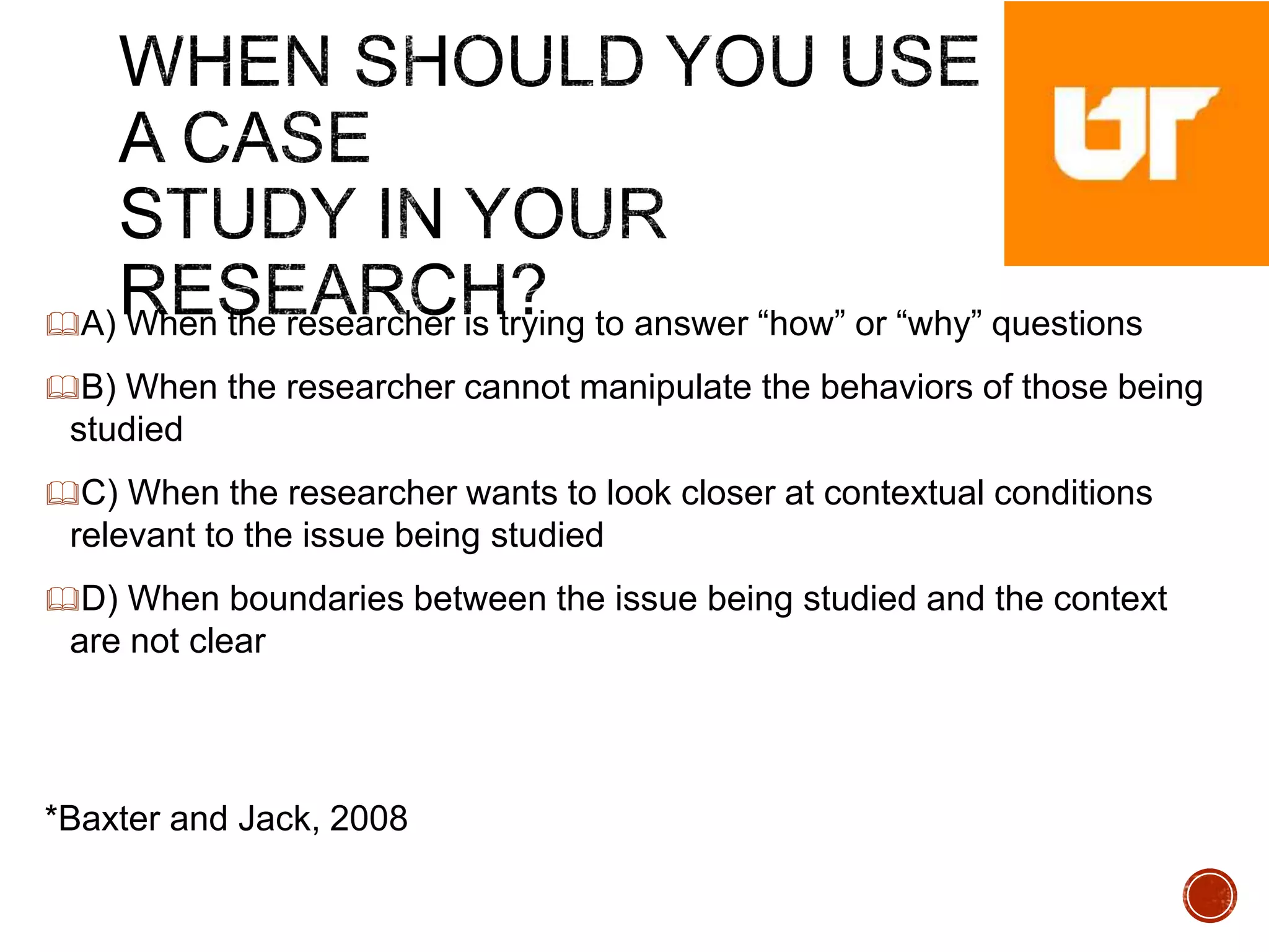 A) When the researcher is trying to answer “how” or “why” questions
B) When the researcher cannot manipulate the behaviors of those being
studied
C) When the researcher wants to look closer at contextual conditions
relevant to the issue being studied
D) When boundaries between the issue being studied and the context
are not clear
*Baxter and Jack, 2008
 
