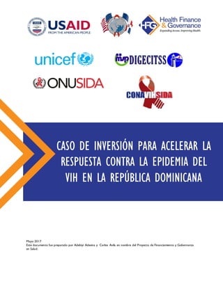 Mayo 2017
Este documento fue preparado por Adebiyi Adesina y Carlos Avila en nombre del Proyecto de Financiamiento y Gobernanza
en Salud.
CASO DE INVERSIÓN PARA ACELERAR LA
RESPUESTA CONTRA LA EPIDEMIA DEL
VIH EN LA REPÚBLICA DOMINICANA
 